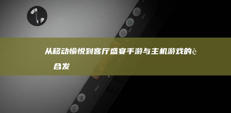 从移动愉悦到客厅盛宴：手游与主机游戏的融合发展新视角