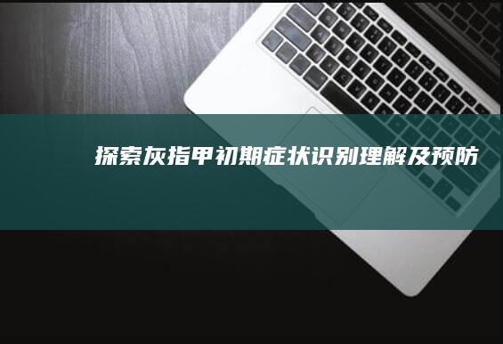 探索灰指甲初期症状：识别、理解及预防